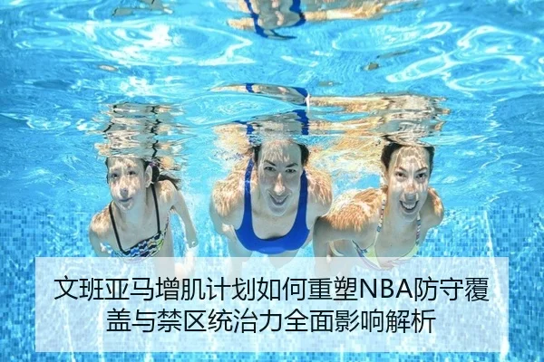 文班亚马增肌计划如何重塑NBA防守覆盖与禁区统治力全面影响解析（pg）