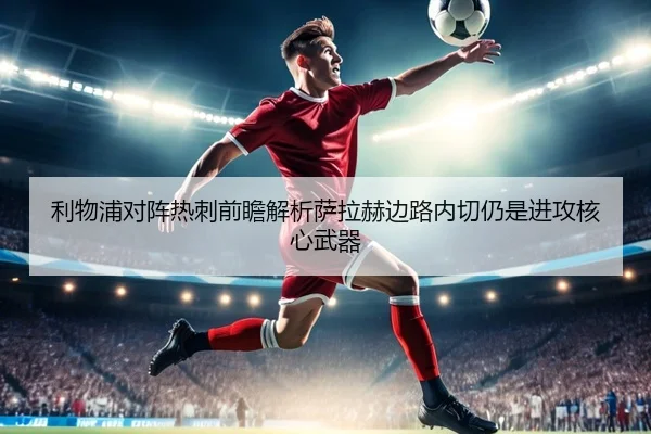 利物浦对阵热刺前瞻解析萨拉赫边路内切仍是进攻核心武器（pg）
